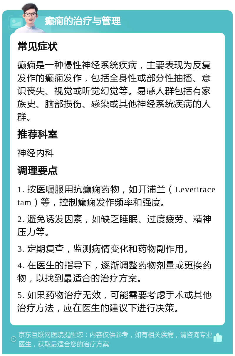 癫痫的治疗与管理 常见症状 癫痫是一种慢性神经系统疾病，主要表现为反复发作的癫痫发作，包括全身性或部分性抽搐、意识丧失、视觉或听觉幻觉等。易感人群包括有家族史、脑部损伤、感染或其他神经系统疾病的人群。 推荐科室 神经内科 调理要点 1. 按医嘱服用抗癫痫药物，如开浦兰（Levetiracetam）等，控制癫痫发作频率和强度。 2. 避免诱发因素，如缺乏睡眠、过度疲劳、精神压力等。 3. 定期复查，监测病情变化和药物副作用。 4. 在医生的指导下，逐渐调整药物剂量或更换药物，以找到最适合的治疗方案。 5. 如果药物治疗无效，可能需要考虑手术或其他治疗方法，应在医生的建议下进行决策。