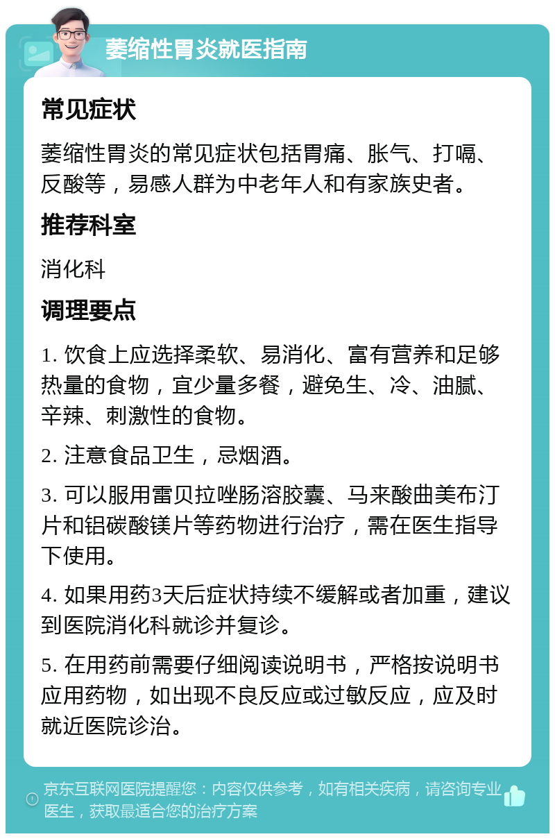 萎缩性胃炎就医指南 常见症状 萎缩性胃炎的常见症状包括胃痛、胀气、打嗝、反酸等，易感人群为中老年人和有家族史者。 推荐科室 消化科 调理要点 1. 饮食上应选择柔软、易消化、富有营养和足够热量的食物，宜少量多餐，避免生、冷、油腻、辛辣、刺激性的食物。 2. 注意食品卫生，忌烟酒。 3. 可以服用雷贝拉唑肠溶胶囊、马来酸曲美布汀片和铝碳酸镁片等药物进行治疗，需在医生指导下使用。 4. 如果用药3天后症状持续不缓解或者加重，建议到医院消化科就诊并复诊。 5. 在用药前需要仔细阅读说明书，严格按说明书应用药物，如出现不良反应或过敏反应，应及时就近医院诊治。