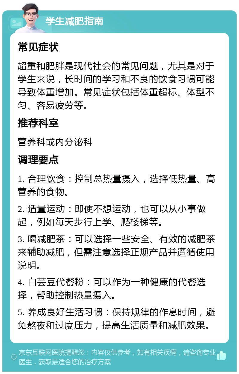 学生减肥指南 常见症状 超重和肥胖是现代社会的常见问题，尤其是对于学生来说，长时间的学习和不良的饮食习惯可能导致体重增加。常见症状包括体重超标、体型不匀、容易疲劳等。 推荐科室 营养科或内分泌科 调理要点 1. 合理饮食：控制总热量摄入，选择低热量、高营养的食物。 2. 适量运动：即使不想运动，也可以从小事做起，例如每天步行上学、爬楼梯等。 3. 喝减肥茶：可以选择一些安全、有效的减肥茶来辅助减肥，但需注意选择正规产品并遵循使用说明。 4. 白芸豆代餐粉：可以作为一种健康的代餐选择，帮助控制热量摄入。 5. 养成良好生活习惯：保持规律的作息时间，避免熬夜和过度压力，提高生活质量和减肥效果。