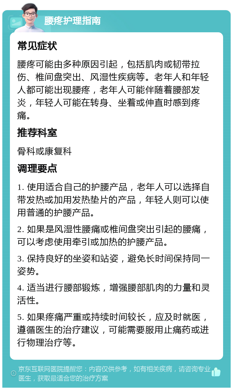 腰疼护理指南 常见症状 腰疼可能由多种原因引起，包括肌肉或韧带拉伤、椎间盘突出、风湿性疾病等。老年人和年轻人都可能出现腰疼，老年人可能伴随着腰部发炎，年轻人可能在转身、坐着或伸直时感到疼痛。 推荐科室 骨科或康复科 调理要点 1. 使用适合自己的护腰产品，老年人可以选择自带发热或加用发热垫片的产品，年轻人则可以使用普通的护腰产品。 2. 如果是风湿性腰痛或椎间盘突出引起的腰痛，可以考虑使用牵引或加热的护腰产品。 3. 保持良好的坐姿和站姿，避免长时间保持同一姿势。 4. 适当进行腰部锻炼，增强腰部肌肉的力量和灵活性。 5. 如果疼痛严重或持续时间较长，应及时就医，遵循医生的治疗建议，可能需要服用止痛药或进行物理治疗等。