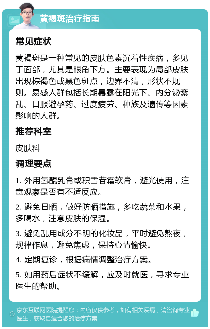 黄褐斑治疗指南 常见症状 黄褐斑是一种常见的皮肤色素沉着性疾病，多见于面部，尤其是眼角下方。主要表现为局部皮肤出现棕褐色或黑色斑点，边界不清，形状不规则。易感人群包括长期暴露在阳光下、内分泌紊乱、口服避孕药、过度疲劳、种族及遗传等因素影响的人群。 推荐科室 皮肤科 调理要点 1. 外用氢醌乳膏或积雪苷霜软膏，避光使用，注意观察是否有不适反应。 2. 避免日晒，做好防晒措施，多吃蔬菜和水果，多喝水，注意皮肤的保湿。 3. 避免乱用成分不明的化妆品，平时避免熬夜，规律作息，避免焦虑，保持心情愉快。 4. 定期复诊，根据病情调整治疗方案。 5. 如用药后症状不缓解，应及时就医，寻求专业医生的帮助。