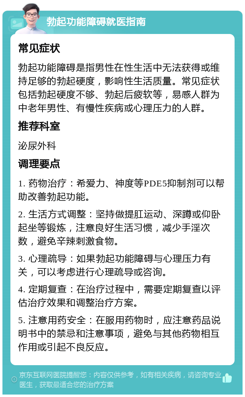 勃起功能障碍就医指南 常见症状 勃起功能障碍是指男性在性生活中无法获得或维持足够的勃起硬度，影响性生活质量。常见症状包括勃起硬度不够、勃起后疲软等，易感人群为中老年男性、有慢性疾病或心理压力的人群。 推荐科室 泌尿外科 调理要点 1. 药物治疗：希爱力、神度等PDE5抑制剂可以帮助改善勃起功能。 2. 生活方式调整：坚持做提肛运动、深蹲或仰卧起坐等锻炼，注意良好生活习惯，减少手淫次数，避免辛辣刺激食物。 3. 心理疏导：如果勃起功能障碍与心理压力有关，可以考虑进行心理疏导或咨询。 4. 定期复查：在治疗过程中，需要定期复查以评估治疗效果和调整治疗方案。 5. 注意用药安全：在服用药物时，应注意药品说明书中的禁忌和注意事项，避免与其他药物相互作用或引起不良反应。