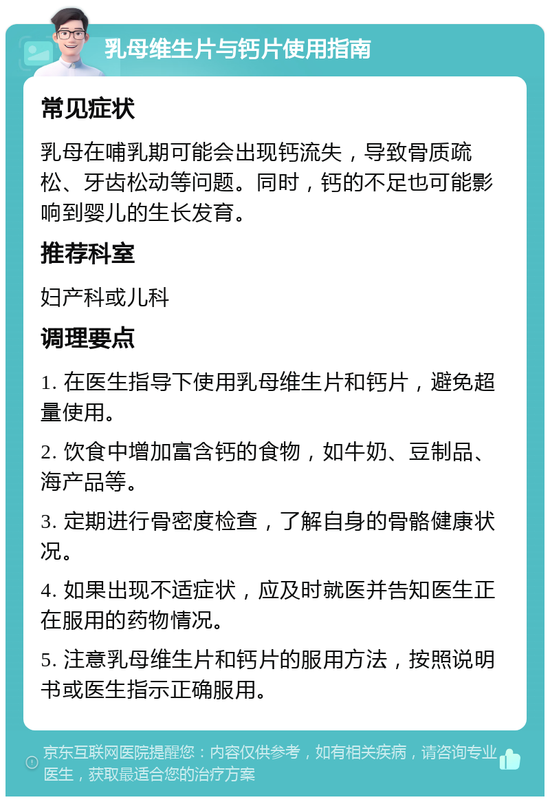 乳母维生片与钙片使用指南 常见症状 乳母在哺乳期可能会出现钙流失，导致骨质疏松、牙齿松动等问题。同时，钙的不足也可能影响到婴儿的生长发育。 推荐科室 妇产科或儿科 调理要点 1. 在医生指导下使用乳母维生片和钙片，避免超量使用。 2. 饮食中增加富含钙的食物，如牛奶、豆制品、海产品等。 3. 定期进行骨密度检查，了解自身的骨骼健康状况。 4. 如果出现不适症状，应及时就医并告知医生正在服用的药物情况。 5. 注意乳母维生片和钙片的服用方法，按照说明书或医生指示正确服用。