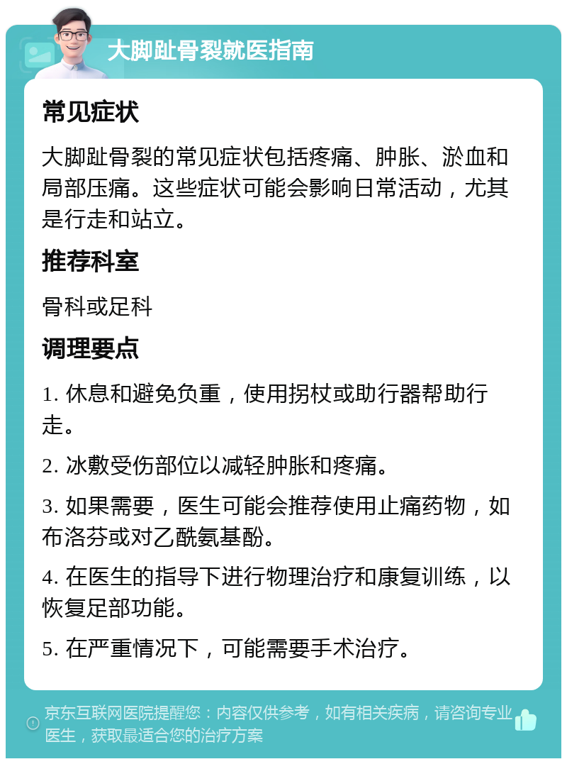 大脚趾骨裂就医指南 常见症状 大脚趾骨裂的常见症状包括疼痛、肿胀、淤血和局部压痛。这些症状可能会影响日常活动，尤其是行走和站立。 推荐科室 骨科或足科 调理要点 1. 休息和避免负重，使用拐杖或助行器帮助行走。 2. 冰敷受伤部位以减轻肿胀和疼痛。 3. 如果需要，医生可能会推荐使用止痛药物，如布洛芬或对乙酰氨基酚。 4. 在医生的指导下进行物理治疗和康复训练，以恢复足部功能。 5. 在严重情况下，可能需要手术治疗。