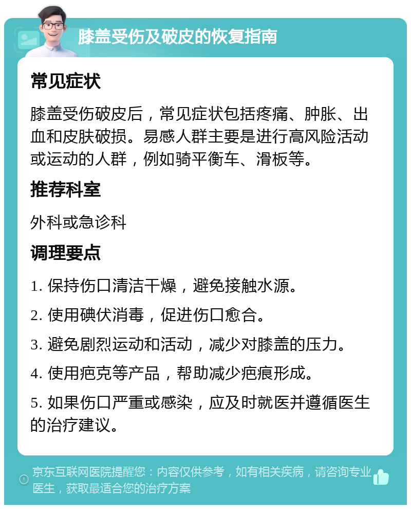 膝盖受伤及破皮的恢复指南 常见症状 膝盖受伤破皮后，常见症状包括疼痛、肿胀、出血和皮肤破损。易感人群主要是进行高风险活动或运动的人群，例如骑平衡车、滑板等。 推荐科室 外科或急诊科 调理要点 1. 保持伤口清洁干燥，避免接触水源。 2. 使用碘伏消毒，促进伤口愈合。 3. 避免剧烈运动和活动，减少对膝盖的压力。 4. 使用疤克等产品，帮助减少疤痕形成。 5. 如果伤口严重或感染，应及时就医并遵循医生的治疗建议。