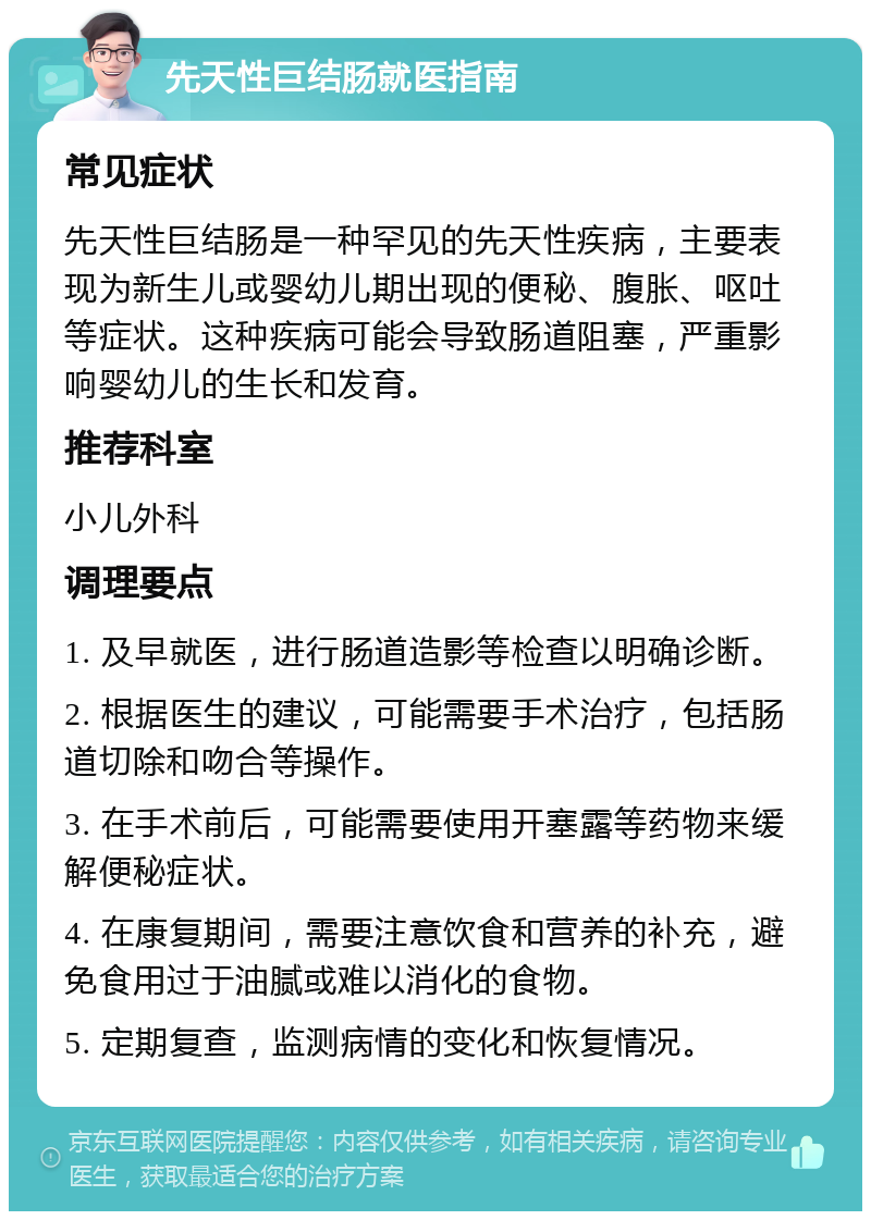 先天性巨结肠就医指南 常见症状 先天性巨结肠是一种罕见的先天性疾病，主要表现为新生儿或婴幼儿期出现的便秘、腹胀、呕吐等症状。这种疾病可能会导致肠道阻塞，严重影响婴幼儿的生长和发育。 推荐科室 小儿外科 调理要点 1. 及早就医，进行肠道造影等检查以明确诊断。 2. 根据医生的建议，可能需要手术治疗，包括肠道切除和吻合等操作。 3. 在手术前后，可能需要使用开塞露等药物来缓解便秘症状。 4. 在康复期间，需要注意饮食和营养的补充，避免食用过于油腻或难以消化的食物。 5. 定期复查，监测病情的变化和恢复情况。