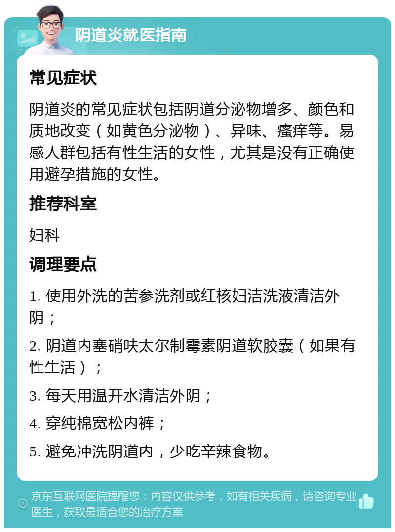 阴道炎就医指南 常见症状 阴道炎的常见症状包括阴道分泌物增多、颜色和质地改变（如黄色分泌物）、异味、瘙痒等。易感人群包括有性生活的女性，尤其是没有正确使用避孕措施的女性。 推荐科室 妇科 调理要点 1. 使用外洗的苦参洗剂或红核妇洁洗液清洁外阴； 2. 阴道内塞硝呋太尔制霉素阴道软胶囊（如果有性生活）； 3. 每天用温开水清洁外阴； 4. 穿纯棉宽松内裤； 5. 避免冲洗阴道内，少吃辛辣食物。