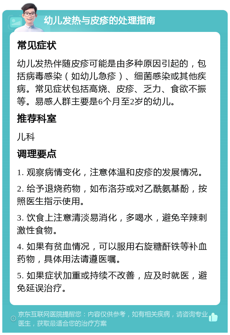 幼儿发热与皮疹的处理指南 常见症状 幼儿发热伴随皮疹可能是由多种原因引起的，包括病毒感染（如幼儿急疹）、细菌感染或其他疾病。常见症状包括高烧、皮疹、乏力、食欲不振等。易感人群主要是6个月至2岁的幼儿。 推荐科室 儿科 调理要点 1. 观察病情变化，注意体温和皮疹的发展情况。 2. 给予退烧药物，如布洛芬或对乙酰氨基酚，按照医生指示使用。 3. 饮食上注意清淡易消化，多喝水，避免辛辣刺激性食物。 4. 如果有贫血情况，可以服用右旋糖酐铁等补血药物，具体用法请遵医嘱。 5. 如果症状加重或持续不改善，应及时就医，避免延误治疗。