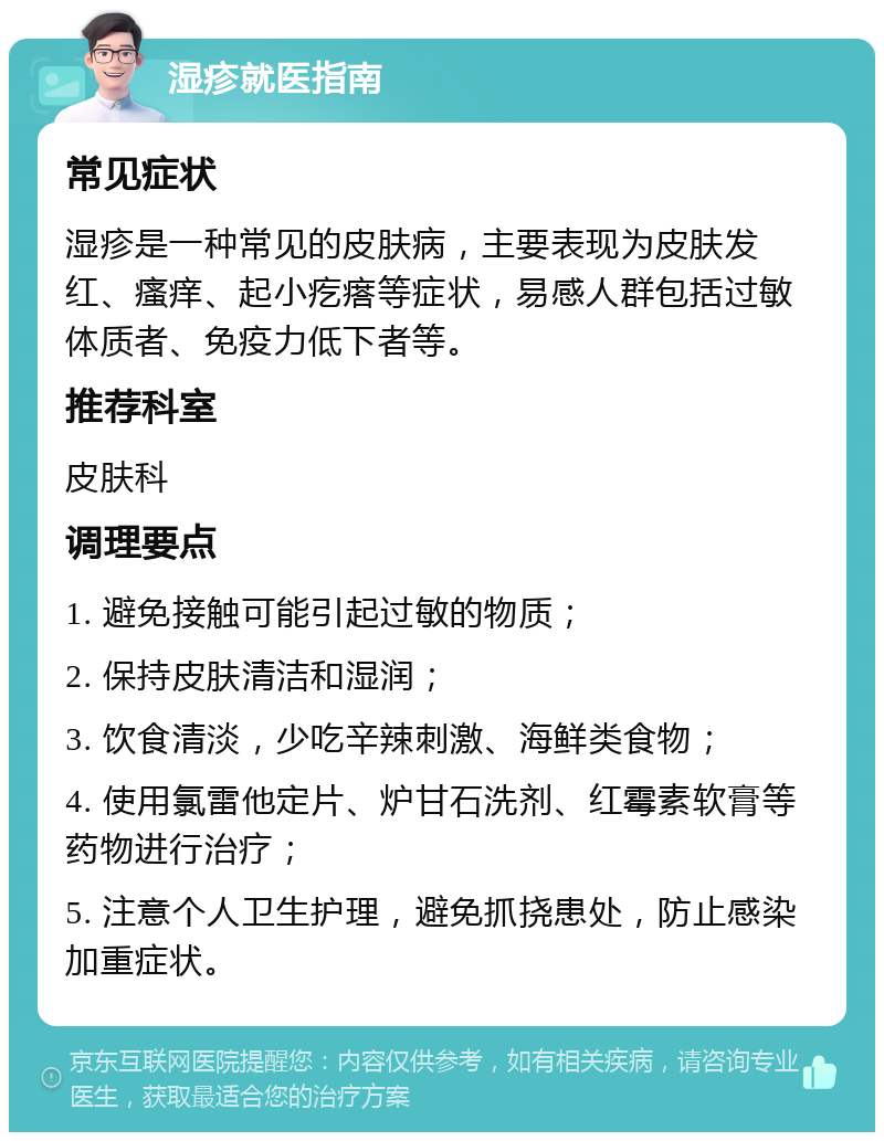 湿疹就医指南 常见症状 湿疹是一种常见的皮肤病，主要表现为皮肤发红、瘙痒、起小疙瘩等症状，易感人群包括过敏体质者、免疫力低下者等。 推荐科室 皮肤科 调理要点 1. 避免接触可能引起过敏的物质； 2. 保持皮肤清洁和湿润； 3. 饮食清淡，少吃辛辣刺激、海鲜类食物； 4. 使用氯雷他定片、炉甘石洗剂、红霉素软膏等药物进行治疗； 5. 注意个人卫生护理，避免抓挠患处，防止感染加重症状。