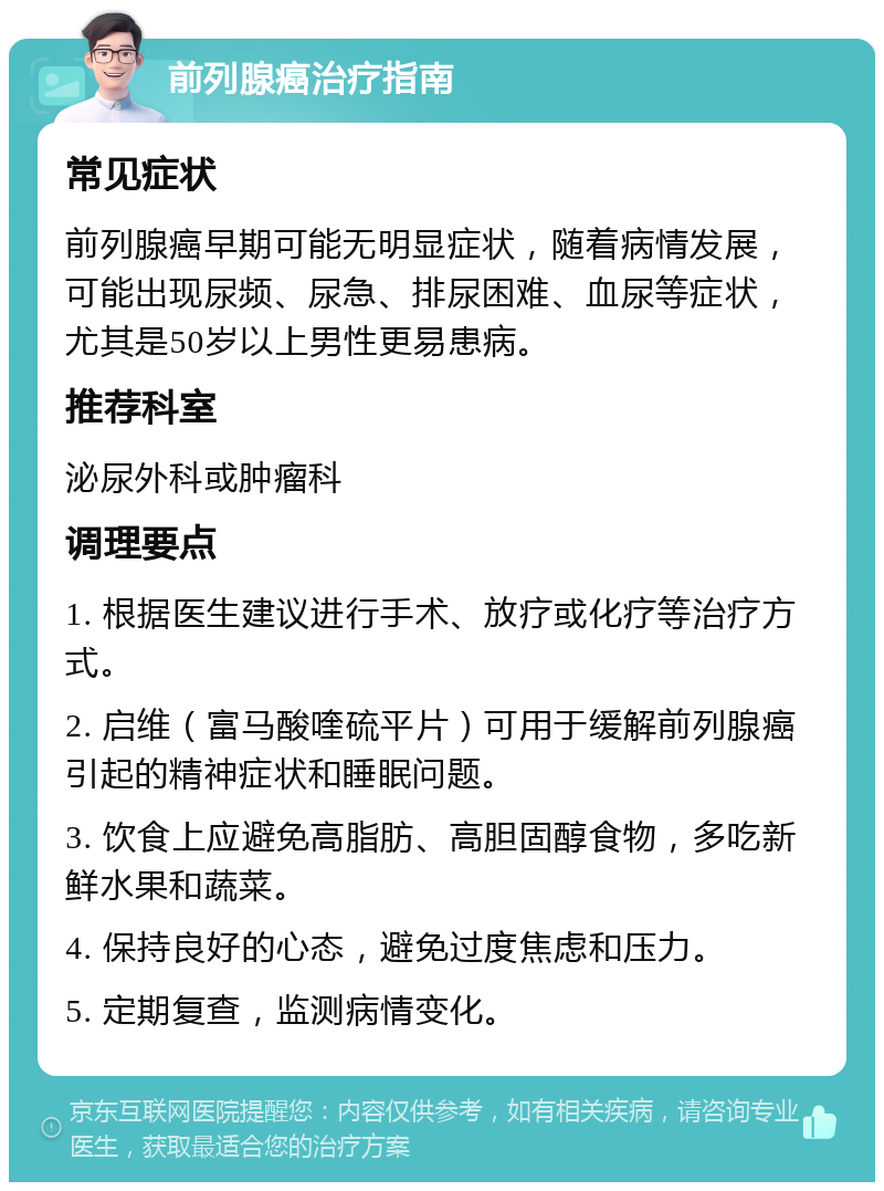 前列腺癌治疗指南 常见症状 前列腺癌早期可能无明显症状，随着病情发展，可能出现尿频、尿急、排尿困难、血尿等症状，尤其是50岁以上男性更易患病。 推荐科室 泌尿外科或肿瘤科 调理要点 1. 根据医生建议进行手术、放疗或化疗等治疗方式。 2. 启维（富马酸喹硫平片）可用于缓解前列腺癌引起的精神症状和睡眠问题。 3. 饮食上应避免高脂肪、高胆固醇食物，多吃新鲜水果和蔬菜。 4. 保持良好的心态，避免过度焦虑和压力。 5. 定期复查，监测病情变化。