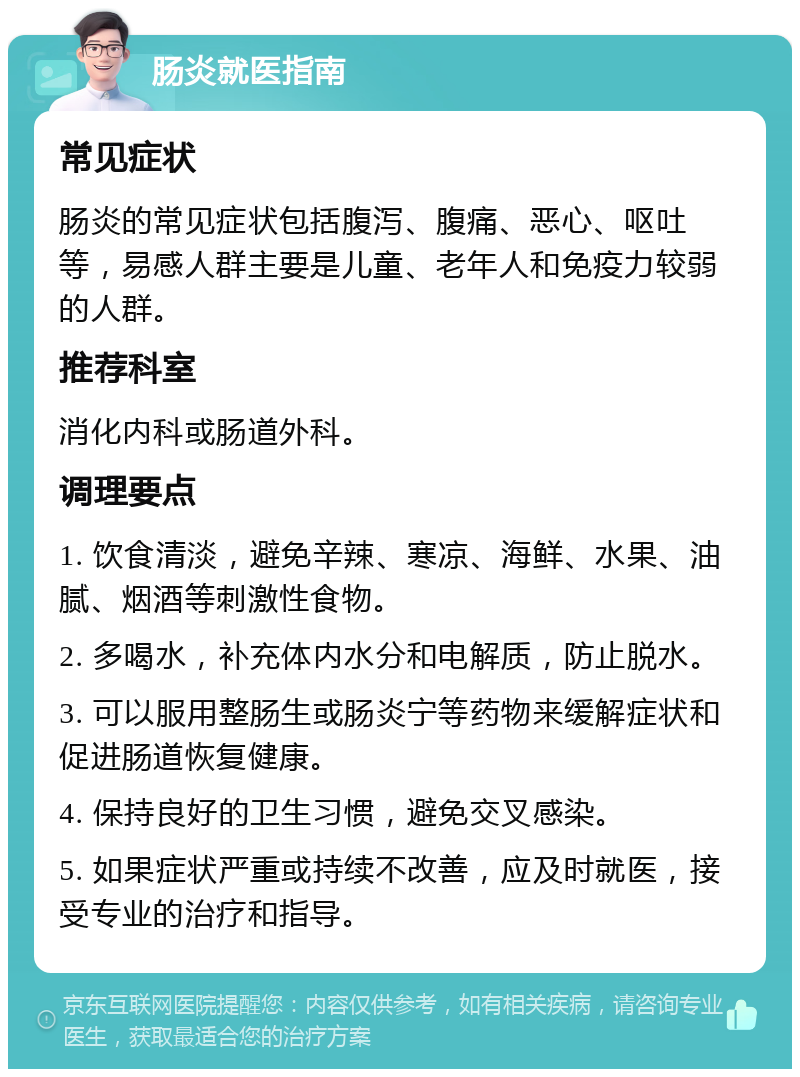 肠炎就医指南 常见症状 肠炎的常见症状包括腹泻、腹痛、恶心、呕吐等，易感人群主要是儿童、老年人和免疫力较弱的人群。 推荐科室 消化内科或肠道外科。 调理要点 1. 饮食清淡，避免辛辣、寒凉、海鲜、水果、油腻、烟酒等刺激性食物。 2. 多喝水，补充体内水分和电解质，防止脱水。 3. 可以服用整肠生或肠炎宁等药物来缓解症状和促进肠道恢复健康。 4. 保持良好的卫生习惯，避免交叉感染。 5. 如果症状严重或持续不改善，应及时就医，接受专业的治疗和指导。