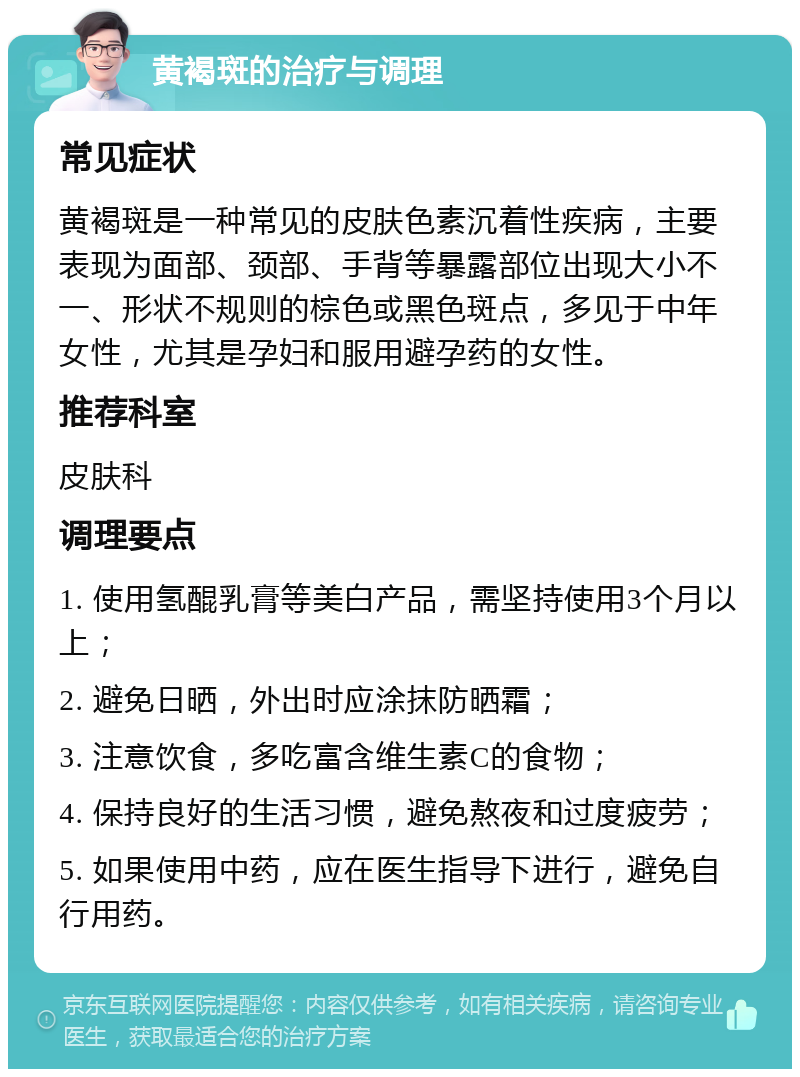 黄褐斑的治疗与调理 常见症状 黄褐斑是一种常见的皮肤色素沉着性疾病，主要表现为面部、颈部、手背等暴露部位出现大小不一、形状不规则的棕色或黑色斑点，多见于中年女性，尤其是孕妇和服用避孕药的女性。 推荐科室 皮肤科 调理要点 1. 使用氢醌乳膏等美白产品，需坚持使用3个月以上； 2. 避免日晒，外出时应涂抹防晒霜； 3. 注意饮食，多吃富含维生素C的食物； 4. 保持良好的生活习惯，避免熬夜和过度疲劳； 5. 如果使用中药，应在医生指导下进行，避免自行用药。