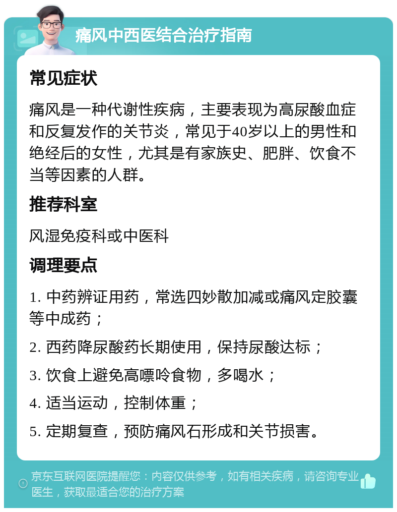 痛风中西医结合治疗指南 常见症状 痛风是一种代谢性疾病，主要表现为高尿酸血症和反复发作的关节炎，常见于40岁以上的男性和绝经后的女性，尤其是有家族史、肥胖、饮食不当等因素的人群。 推荐科室 风湿免疫科或中医科 调理要点 1. 中药辨证用药，常选四妙散加减或痛风定胶囊等中成药； 2. 西药降尿酸药长期使用，保持尿酸达标； 3. 饮食上避免高嘌呤食物，多喝水； 4. 适当运动，控制体重； 5. 定期复查，预防痛风石形成和关节损害。