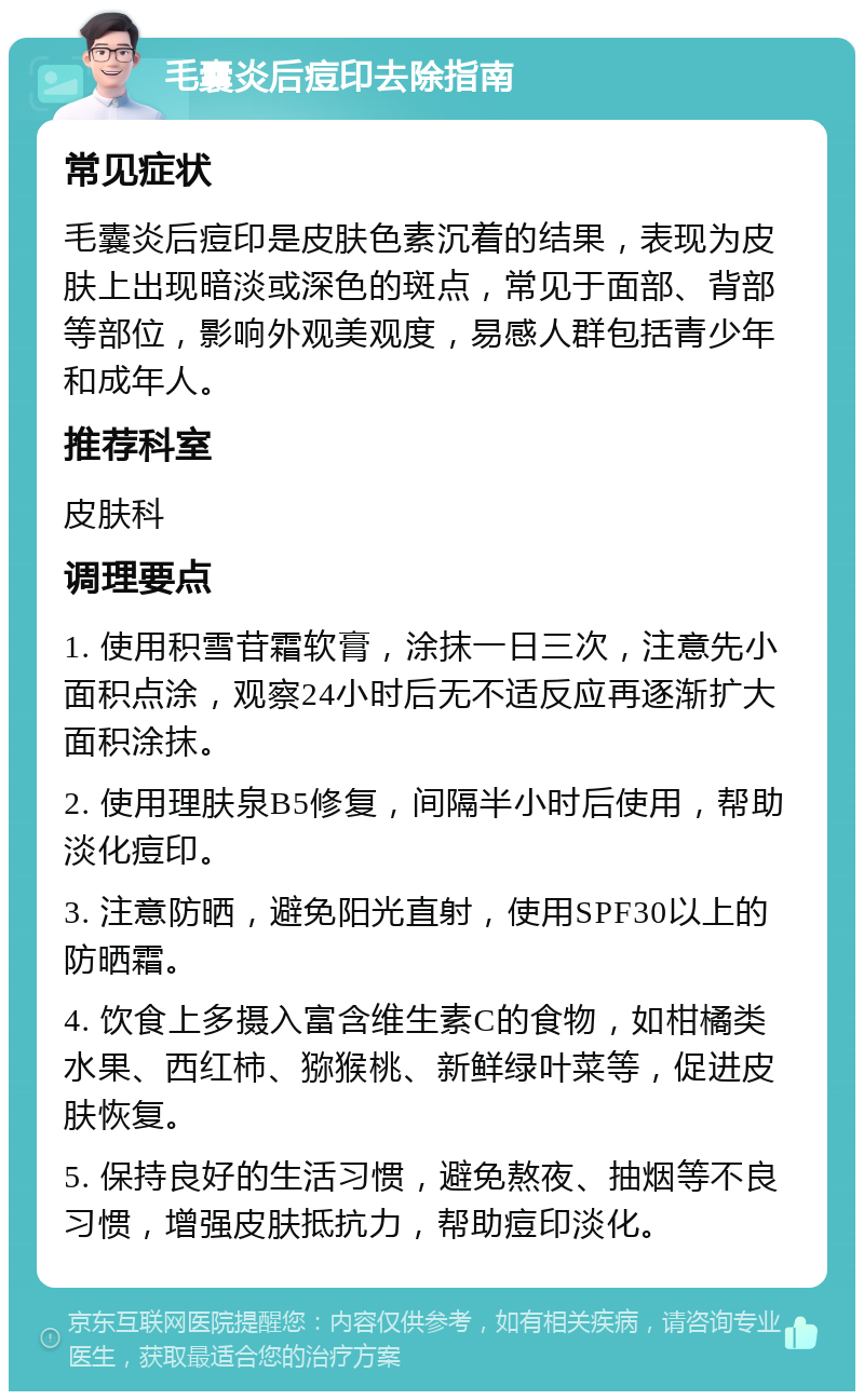 毛囊炎后痘印去除指南 常见症状 毛囊炎后痘印是皮肤色素沉着的结果，表现为皮肤上出现暗淡或深色的斑点，常见于面部、背部等部位，影响外观美观度，易感人群包括青少年和成年人。 推荐科室 皮肤科 调理要点 1. 使用积雪苷霜软膏，涂抹一日三次，注意先小面积点涂，观察24小时后无不适反应再逐渐扩大面积涂抹。 2. 使用理肤泉B5修复，间隔半小时后使用，帮助淡化痘印。 3. 注意防晒，避免阳光直射，使用SPF30以上的防晒霜。 4. 饮食上多摄入富含维生素C的食物，如柑橘类水果、西红柿、猕猴桃、新鲜绿叶菜等，促进皮肤恢复。 5. 保持良好的生活习惯，避免熬夜、抽烟等不良习惯，增强皮肤抵抗力，帮助痘印淡化。