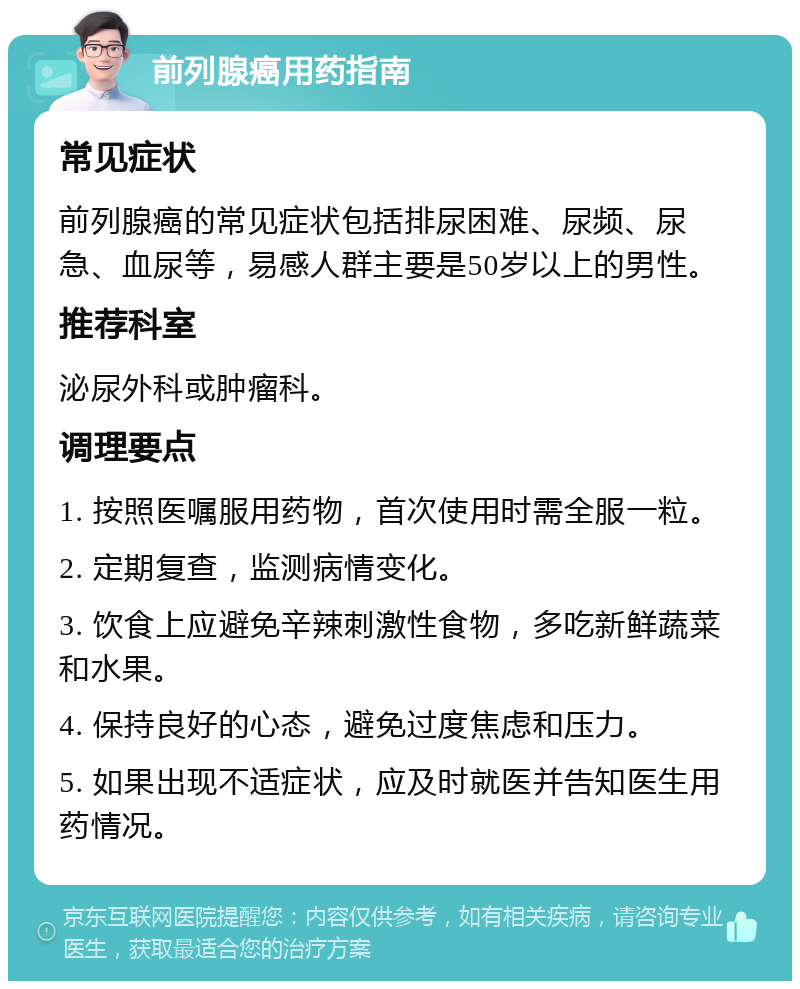 前列腺癌用药指南 常见症状 前列腺癌的常见症状包括排尿困难、尿频、尿急、血尿等，易感人群主要是50岁以上的男性。 推荐科室 泌尿外科或肿瘤科。 调理要点 1. 按照医嘱服用药物，首次使用时需全服一粒。 2. 定期复查，监测病情变化。 3. 饮食上应避免辛辣刺激性食物，多吃新鲜蔬菜和水果。 4. 保持良好的心态，避免过度焦虑和压力。 5. 如果出现不适症状，应及时就医并告知医生用药情况。