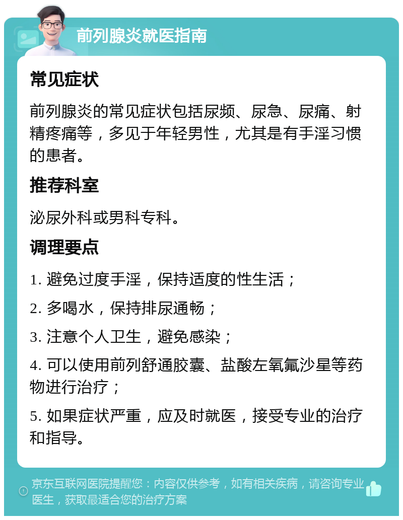 前列腺炎就医指南 常见症状 前列腺炎的常见症状包括尿频、尿急、尿痛、射精疼痛等，多见于年轻男性，尤其是有手淫习惯的患者。 推荐科室 泌尿外科或男科专科。 调理要点 1. 避免过度手淫，保持适度的性生活； 2. 多喝水，保持排尿通畅； 3. 注意个人卫生，避免感染； 4. 可以使用前列舒通胶囊、盐酸左氧氟沙星等药物进行治疗； 5. 如果症状严重，应及时就医，接受专业的治疗和指导。