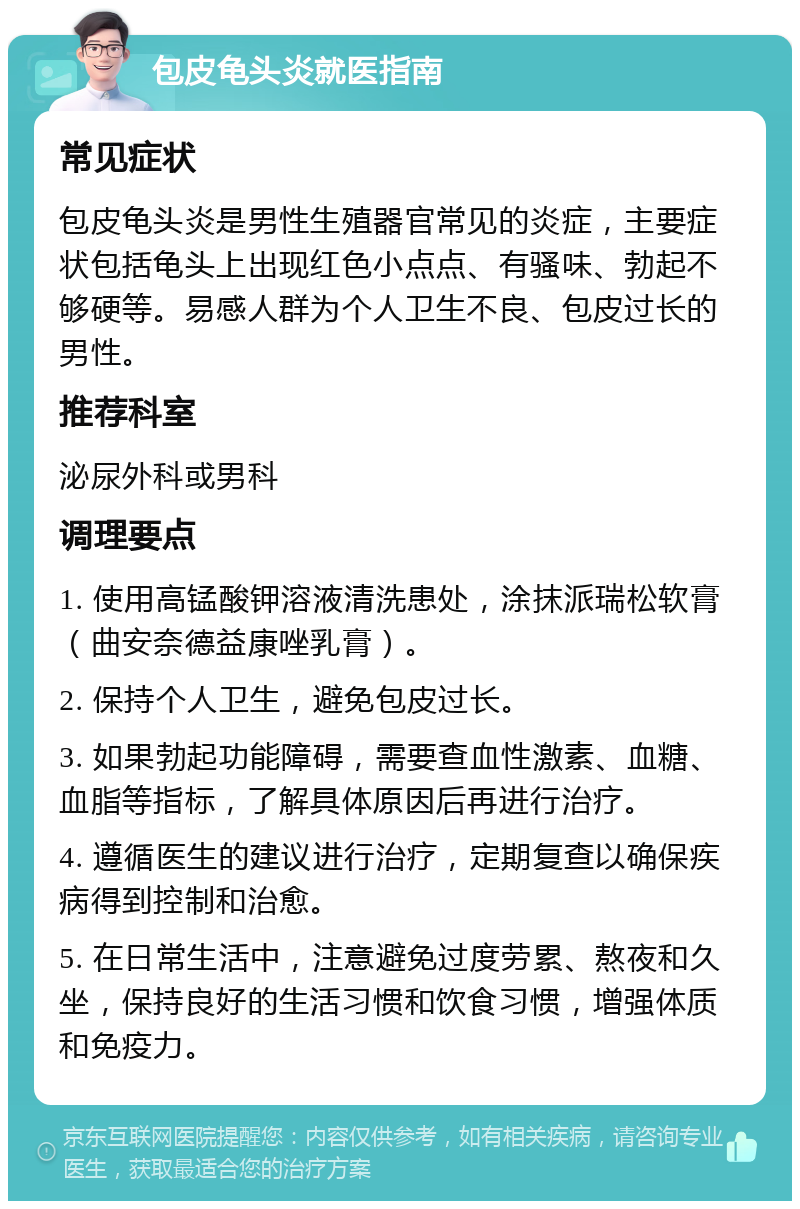 包皮龟头炎就医指南 常见症状 包皮龟头炎是男性生殖器官常见的炎症，主要症状包括龟头上出现红色小点点、有骚味、勃起不够硬等。易感人群为个人卫生不良、包皮过长的男性。 推荐科室 泌尿外科或男科 调理要点 1. 使用高锰酸钾溶液清洗患处，涂抹派瑞松软膏（曲安奈德益康唑乳膏）。 2. 保持个人卫生，避免包皮过长。 3. 如果勃起功能障碍，需要查血性激素、血糖、血脂等指标，了解具体原因后再进行治疗。 4. 遵循医生的建议进行治疗，定期复查以确保疾病得到控制和治愈。 5. 在日常生活中，注意避免过度劳累、熬夜和久坐，保持良好的生活习惯和饮食习惯，增强体质和免疫力。