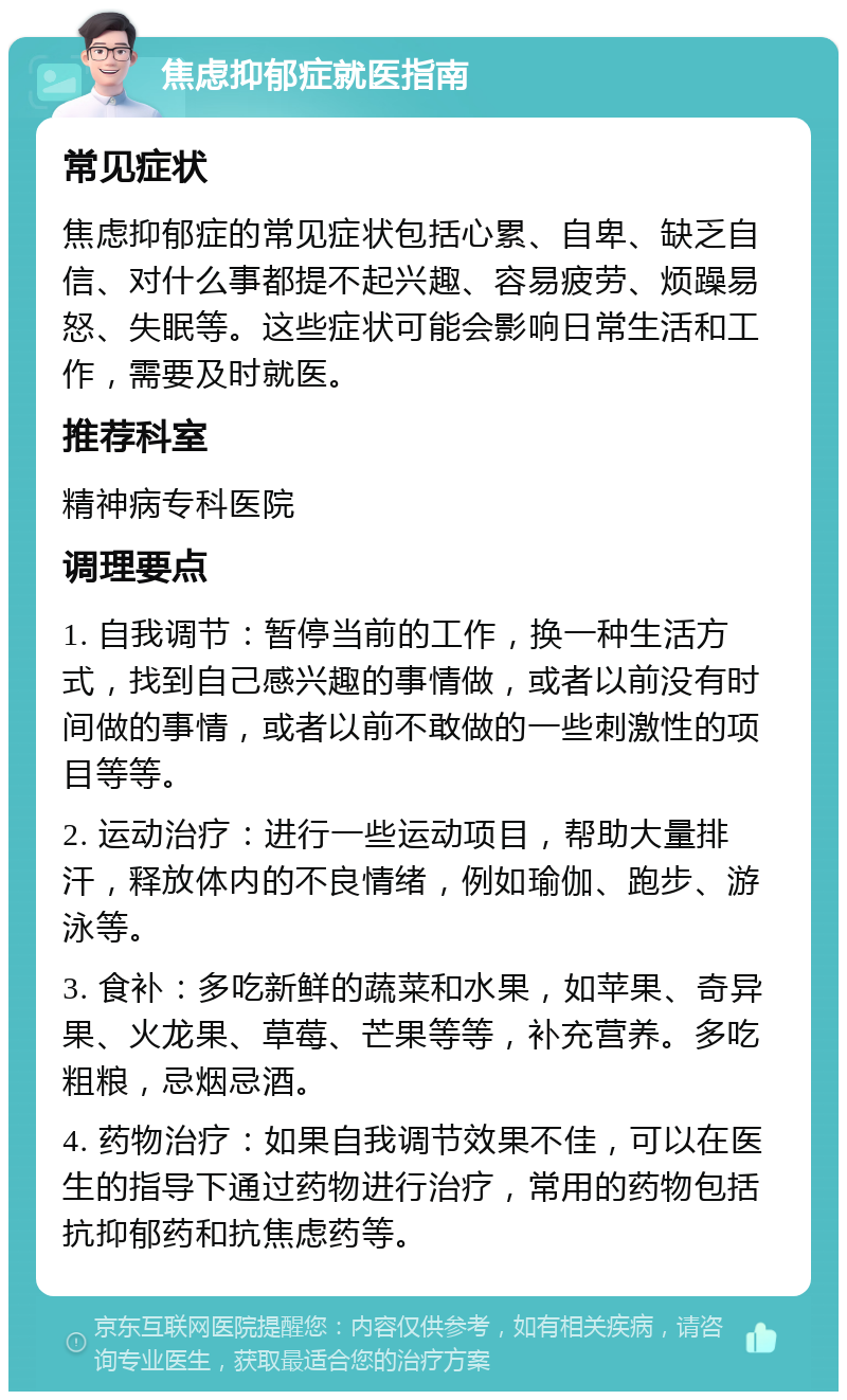 焦虑抑郁症就医指南 常见症状 焦虑抑郁症的常见症状包括心累、自卑、缺乏自信、对什么事都提不起兴趣、容易疲劳、烦躁易怒、失眠等。这些症状可能会影响日常生活和工作，需要及时就医。 推荐科室 精神病专科医院 调理要点 1. 自我调节：暂停当前的工作，换一种生活方式，找到自己感兴趣的事情做，或者以前没有时间做的事情，或者以前不敢做的一些刺激性的项目等等。 2. 运动治疗：进行一些运动项目，帮助大量排汗，释放体内的不良情绪，例如瑜伽、跑步、游泳等。 3. 食补：多吃新鲜的蔬菜和水果，如苹果、奇异果、火龙果、草莓、芒果等等，补充营养。多吃粗粮，忌烟忌酒。 4. 药物治疗：如果自我调节效果不佳，可以在医生的指导下通过药物进行治疗，常用的药物包括抗抑郁药和抗焦虑药等。