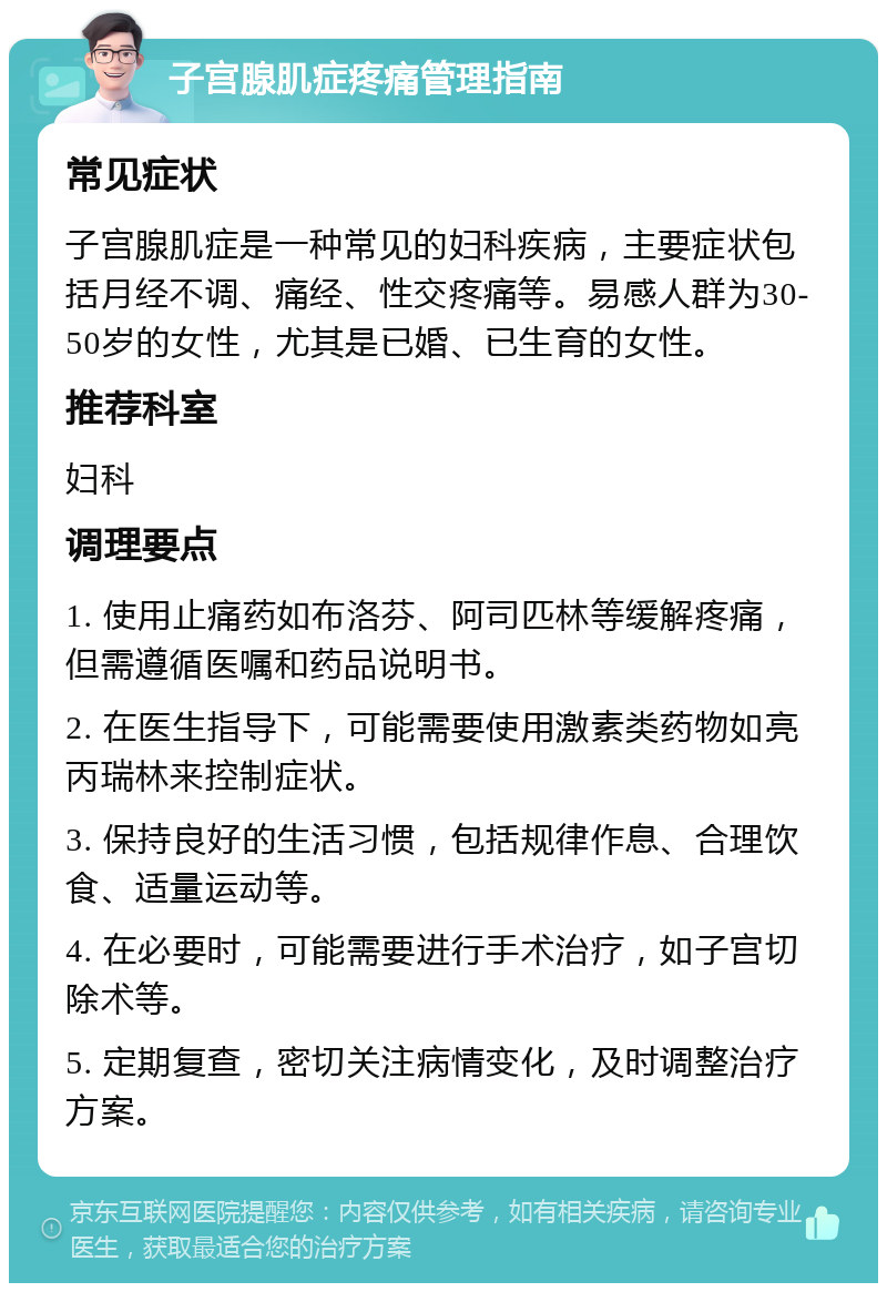 子宫腺肌症疼痛管理指南 常见症状 子宫腺肌症是一种常见的妇科疾病，主要症状包括月经不调、痛经、性交疼痛等。易感人群为30-50岁的女性，尤其是已婚、已生育的女性。 推荐科室 妇科 调理要点 1. 使用止痛药如布洛芬、阿司匹林等缓解疼痛，但需遵循医嘱和药品说明书。 2. 在医生指导下，可能需要使用激素类药物如亮丙瑞林来控制症状。 3. 保持良好的生活习惯，包括规律作息、合理饮食、适量运动等。 4. 在必要时，可能需要进行手术治疗，如子宫切除术等。 5. 定期复查，密切关注病情变化，及时调整治疗方案。