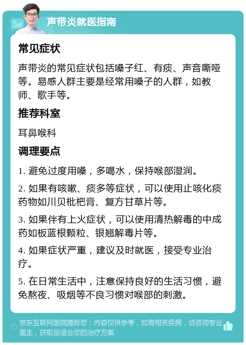 声带炎就医指南 常见症状 声带炎的常见症状包括嗓子红、有痰、声音嘶哑等。易感人群主要是经常用嗓子的人群，如教师、歌手等。 推荐科室 耳鼻喉科 调理要点 1. 避免过度用嗓，多喝水，保持喉部湿润。 2. 如果有咳嗽、痰多等症状，可以使用止咳化痰药物如川贝枇杷膏、复方甘草片等。 3. 如果伴有上火症状，可以使用清热解毒的中成药如板蓝根颗粒、银翘解毒片等。 4. 如果症状严重，建议及时就医，接受专业治疗。 5. 在日常生活中，注意保持良好的生活习惯，避免熬夜、吸烟等不良习惯对喉部的刺激。