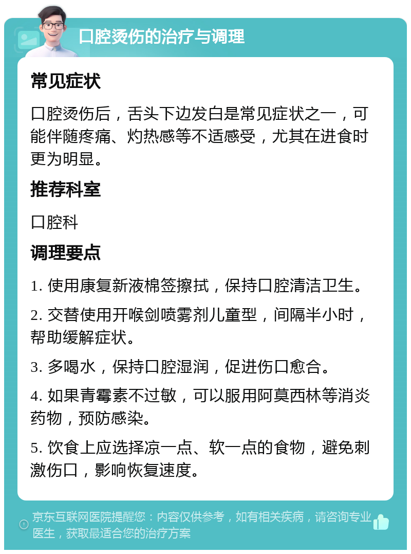 口腔烫伤的治疗与调理 常见症状 口腔烫伤后，舌头下边发白是常见症状之一，可能伴随疼痛、灼热感等不适感受，尤其在进食时更为明显。 推荐科室 口腔科 调理要点 1. 使用康复新液棉签擦拭，保持口腔清洁卫生。 2. 交替使用开喉剑喷雾剂儿童型，间隔半小时，帮助缓解症状。 3. 多喝水，保持口腔湿润，促进伤口愈合。 4. 如果青霉素不过敏，可以服用阿莫西林等消炎药物，预防感染。 5. 饮食上应选择凉一点、软一点的食物，避免刺激伤口，影响恢复速度。