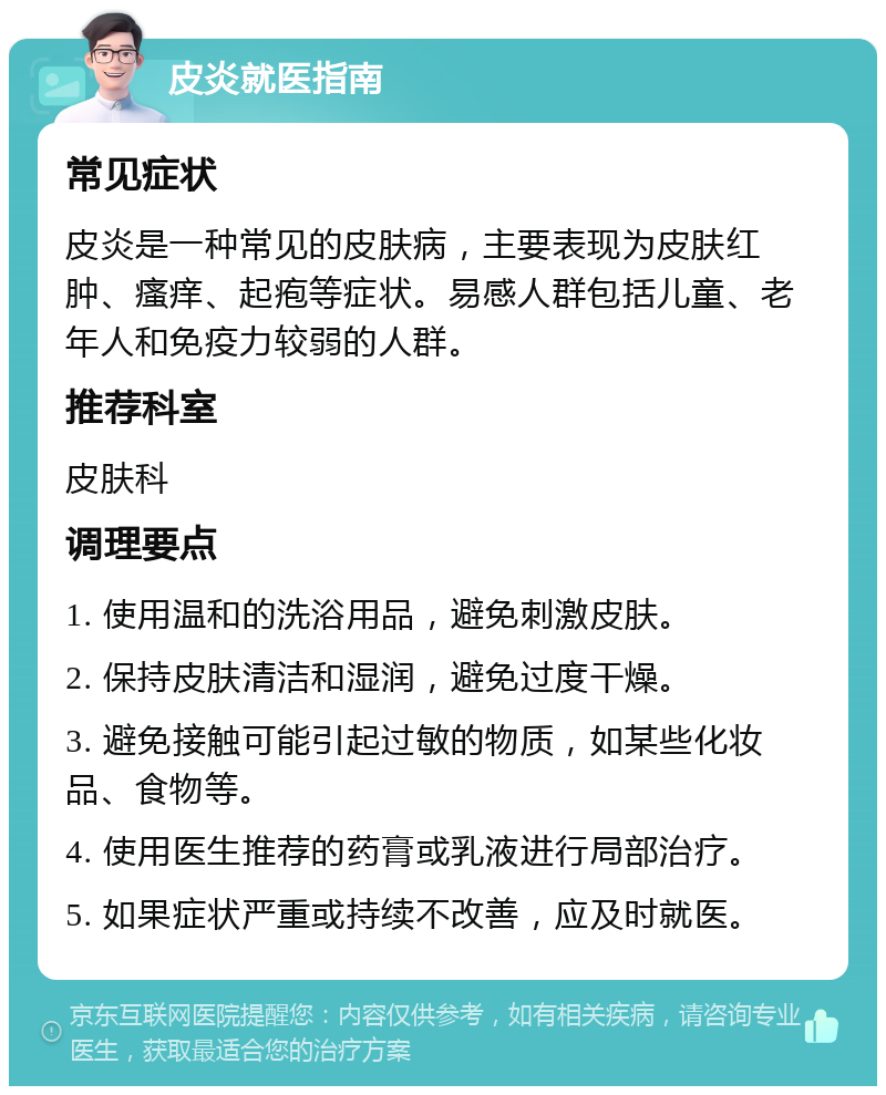 皮炎就医指南 常见症状 皮炎是一种常见的皮肤病，主要表现为皮肤红肿、瘙痒、起疱等症状。易感人群包括儿童、老年人和免疫力较弱的人群。 推荐科室 皮肤科 调理要点 1. 使用温和的洗浴用品，避免刺激皮肤。 2. 保持皮肤清洁和湿润，避免过度干燥。 3. 避免接触可能引起过敏的物质，如某些化妆品、食物等。 4. 使用医生推荐的药膏或乳液进行局部治疗。 5. 如果症状严重或持续不改善，应及时就医。