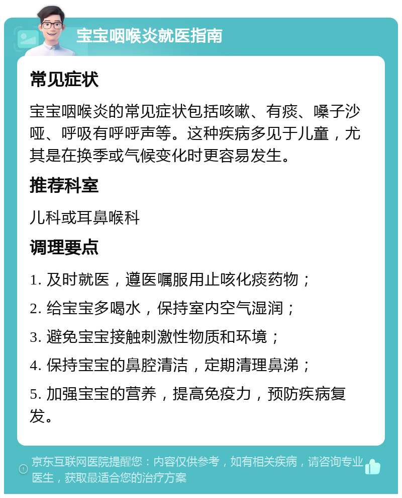 宝宝咽喉炎就医指南 常见症状 宝宝咽喉炎的常见症状包括咳嗽、有痰、嗓子沙哑、呼吸有呼呼声等。这种疾病多见于儿童，尤其是在换季或气候变化时更容易发生。 推荐科室 儿科或耳鼻喉科 调理要点 1. 及时就医，遵医嘱服用止咳化痰药物； 2. 给宝宝多喝水，保持室内空气湿润； 3. 避免宝宝接触刺激性物质和环境； 4. 保持宝宝的鼻腔清洁，定期清理鼻涕； 5. 加强宝宝的营养，提高免疫力，预防疾病复发。