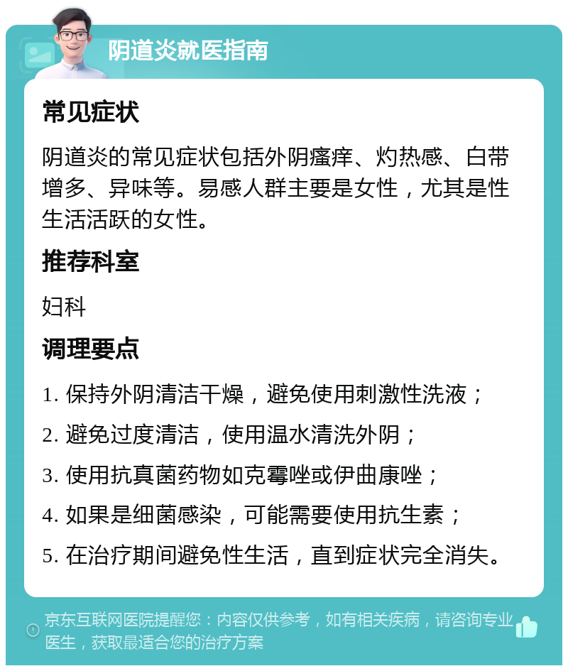 阴道炎就医指南 常见症状 阴道炎的常见症状包括外阴瘙痒、灼热感、白带增多、异味等。易感人群主要是女性，尤其是性生活活跃的女性。 推荐科室 妇科 调理要点 1. 保持外阴清洁干燥，避免使用刺激性洗液； 2. 避免过度清洁，使用温水清洗外阴； 3. 使用抗真菌药物如克霉唑或伊曲康唑； 4. 如果是细菌感染，可能需要使用抗生素； 5. 在治疗期间避免性生活，直到症状完全消失。