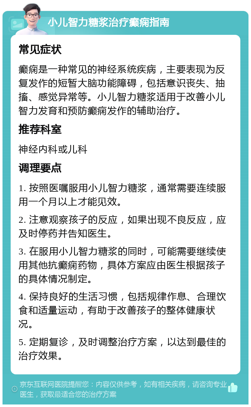 小儿智力糖浆治疗癫痫指南 常见症状 癫痫是一种常见的神经系统疾病，主要表现为反复发作的短暂大脑功能障碍，包括意识丧失、抽搐、感觉异常等。小儿智力糖浆适用于改善小儿智力发育和预防癫痫发作的辅助治疗。 推荐科室 神经内科或儿科 调理要点 1. 按照医嘱服用小儿智力糖浆，通常需要连续服用一个月以上才能见效。 2. 注意观察孩子的反应，如果出现不良反应，应及时停药并告知医生。 3. 在服用小儿智力糖浆的同时，可能需要继续使用其他抗癫痫药物，具体方案应由医生根据孩子的具体情况制定。 4. 保持良好的生活习惯，包括规律作息、合理饮食和适量运动，有助于改善孩子的整体健康状况。 5. 定期复诊，及时调整治疗方案，以达到最佳的治疗效果。