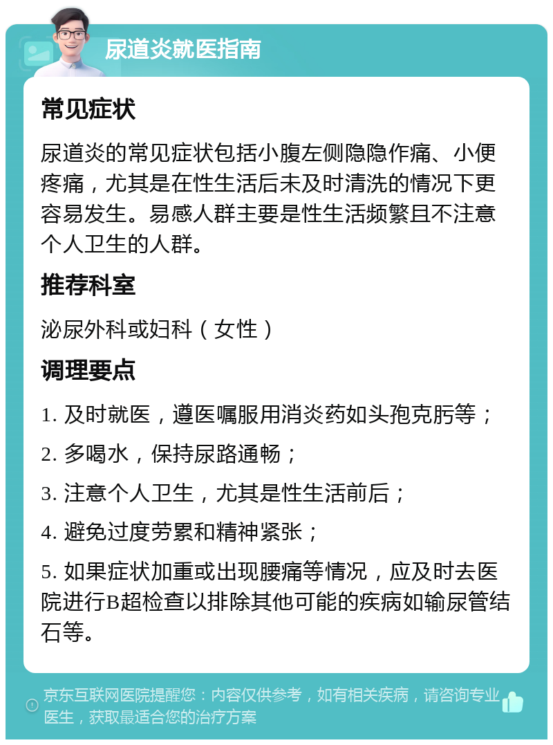 尿道炎就医指南 常见症状 尿道炎的常见症状包括小腹左侧隐隐作痛、小便疼痛，尤其是在性生活后未及时清洗的情况下更容易发生。易感人群主要是性生活频繁且不注意个人卫生的人群。 推荐科室 泌尿外科或妇科（女性） 调理要点 1. 及时就医，遵医嘱服用消炎药如头孢克肟等； 2. 多喝水，保持尿路通畅； 3. 注意个人卫生，尤其是性生活前后； 4. 避免过度劳累和精神紧张； 5. 如果症状加重或出现腰痛等情况，应及时去医院进行B超检查以排除其他可能的疾病如输尿管结石等。