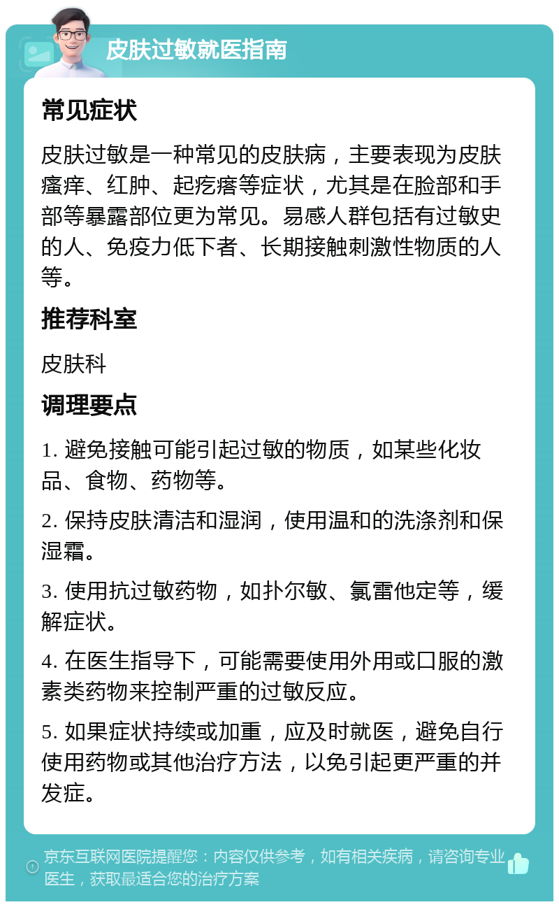 皮肤过敏就医指南 常见症状 皮肤过敏是一种常见的皮肤病，主要表现为皮肤瘙痒、红肿、起疙瘩等症状，尤其是在脸部和手部等暴露部位更为常见。易感人群包括有过敏史的人、免疫力低下者、长期接触刺激性物质的人等。 推荐科室 皮肤科 调理要点 1. 避免接触可能引起过敏的物质，如某些化妆品、食物、药物等。 2. 保持皮肤清洁和湿润，使用温和的洗涤剂和保湿霜。 3. 使用抗过敏药物，如扑尔敏、氯雷他定等，缓解症状。 4. 在医生指导下，可能需要使用外用或口服的激素类药物来控制严重的过敏反应。 5. 如果症状持续或加重，应及时就医，避免自行使用药物或其他治疗方法，以免引起更严重的并发症。