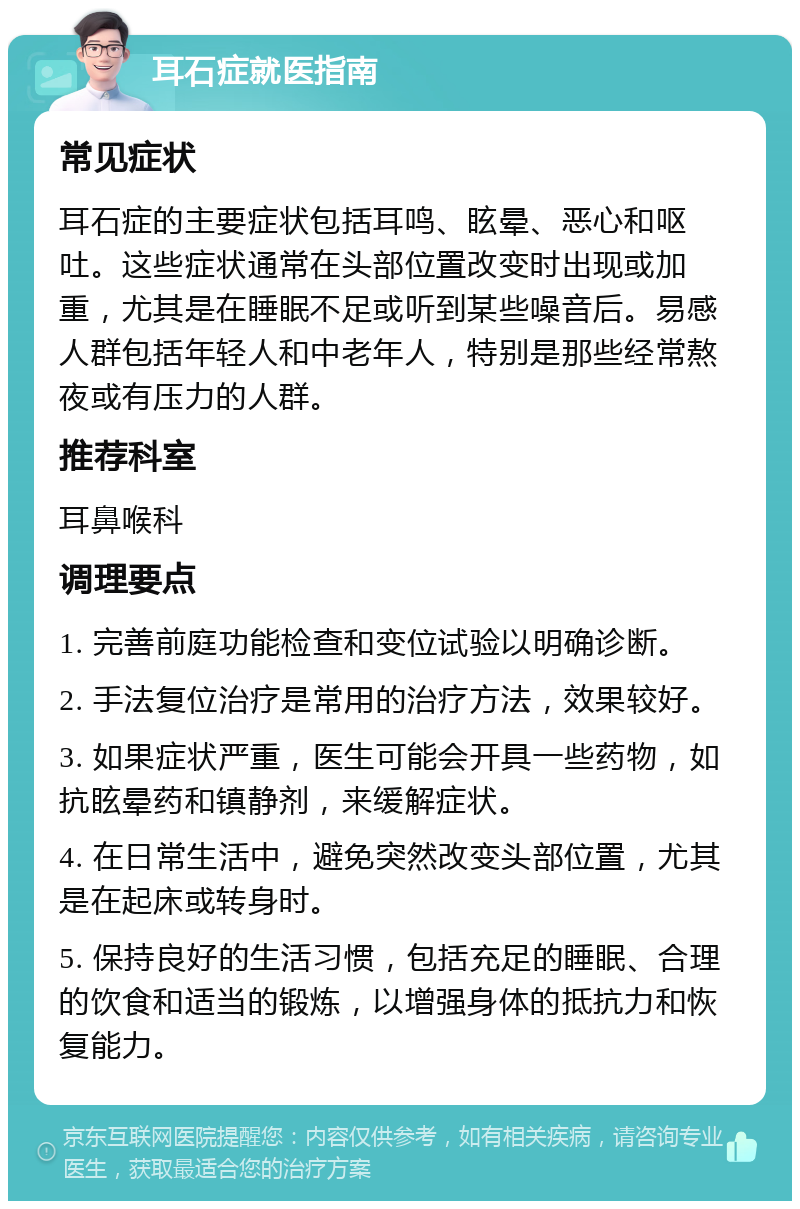 耳石症就医指南 常见症状 耳石症的主要症状包括耳鸣、眩晕、恶心和呕吐。这些症状通常在头部位置改变时出现或加重，尤其是在睡眠不足或听到某些噪音后。易感人群包括年轻人和中老年人，特别是那些经常熬夜或有压力的人群。 推荐科室 耳鼻喉科 调理要点 1. 完善前庭功能检查和变位试验以明确诊断。 2. 手法复位治疗是常用的治疗方法，效果较好。 3. 如果症状严重，医生可能会开具一些药物，如抗眩晕药和镇静剂，来缓解症状。 4. 在日常生活中，避免突然改变头部位置，尤其是在起床或转身时。 5. 保持良好的生活习惯，包括充足的睡眠、合理的饮食和适当的锻炼，以增强身体的抵抗力和恢复能力。