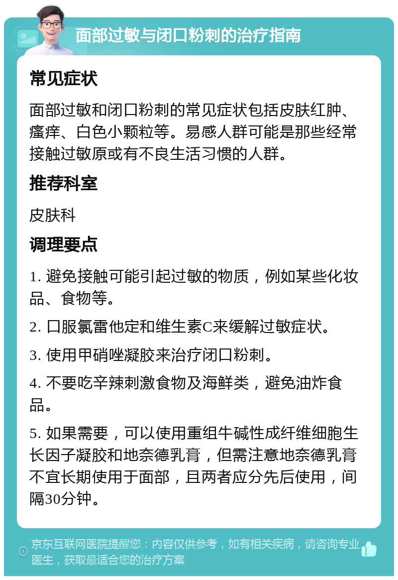 面部过敏与闭口粉刺的治疗指南 常见症状 面部过敏和闭口粉刺的常见症状包括皮肤红肿、瘙痒、白色小颗粒等。易感人群可能是那些经常接触过敏原或有不良生活习惯的人群。 推荐科室 皮肤科 调理要点 1. 避免接触可能引起过敏的物质，例如某些化妆品、食物等。 2. 口服氯雷他定和维生素C来缓解过敏症状。 3. 使用甲硝唑凝胶来治疗闭口粉刺。 4. 不要吃辛辣刺激食物及海鲜类，避免油炸食品。 5. 如果需要，可以使用重组牛碱性成纤维细胞生长因子凝胶和地奈德乳膏，但需注意地奈德乳膏不宜长期使用于面部，且两者应分先后使用，间隔30分钟。