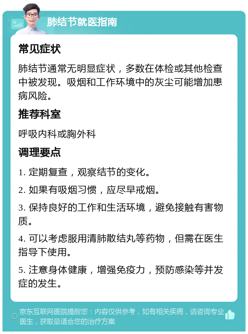 肺结节就医指南 常见症状 肺结节通常无明显症状，多数在体检或其他检查中被发现。吸烟和工作环境中的灰尘可能增加患病风险。 推荐科室 呼吸内科或胸外科 调理要点 1. 定期复查，观察结节的变化。 2. 如果有吸烟习惯，应尽早戒烟。 3. 保持良好的工作和生活环境，避免接触有害物质。 4. 可以考虑服用清肺散结丸等药物，但需在医生指导下使用。 5. 注意身体健康，增强免疫力，预防感染等并发症的发生。