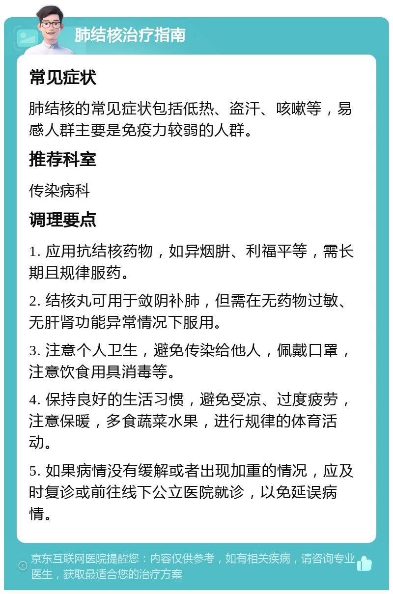 肺结核治疗指南 常见症状 肺结核的常见症状包括低热、盗汗、咳嗽等，易感人群主要是免疫力较弱的人群。 推荐科室 传染病科 调理要点 1. 应用抗结核药物，如异烟肼、利福平等，需长期且规律服药。 2. 结核丸可用于敛阴补肺，但需在无药物过敏、无肝肾功能异常情况下服用。 3. 注意个人卫生，避免传染给他人，佩戴口罩，注意饮食用具消毒等。 4. 保持良好的生活习惯，避免受凉、过度疲劳，注意保暖，多食蔬菜水果，进行规律的体育活动。 5. 如果病情没有缓解或者出现加重的情况，应及时复诊或前往线下公立医院就诊，以免延误病情。