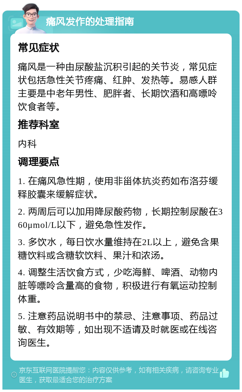 痛风发作的处理指南 常见症状 痛风是一种由尿酸盐沉积引起的关节炎，常见症状包括急性关节疼痛、红肿、发热等。易感人群主要是中老年男性、肥胖者、长期饮酒和高嘌呤饮食者等。 推荐科室 内科 调理要点 1. 在痛风急性期，使用非甾体抗炎药如布洛芬缓释胶囊来缓解症状。 2. 两周后可以加用降尿酸药物，长期控制尿酸在360μmol/L以下，避免急性发作。 3. 多饮水，每日饮水量维持在2L以上，避免含果糖饮料或含糖软饮料、果汁和浓汤。 4. 调整生活饮食方式，少吃海鲜、啤酒、动物内脏等嘌呤含量高的食物，积极进行有氧运动控制体重。 5. 注意药品说明书中的禁忌、注意事项、药品过敏、有效期等，如出现不适请及时就医或在线咨询医生。