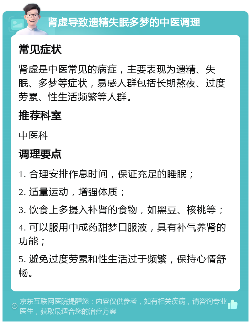 肾虚导致遗精失眠多梦的中医调理 常见症状 肾虚是中医常见的病症，主要表现为遗精、失眠、多梦等症状，易感人群包括长期熬夜、过度劳累、性生活频繁等人群。 推荐科室 中医科 调理要点 1. 合理安排作息时间，保证充足的睡眠； 2. 适量运动，增强体质； 3. 饮食上多摄入补肾的食物，如黑豆、核桃等； 4. 可以服用中成药甜梦口服液，具有补气养肾的功能； 5. 避免过度劳累和性生活过于频繁，保持心情舒畅。