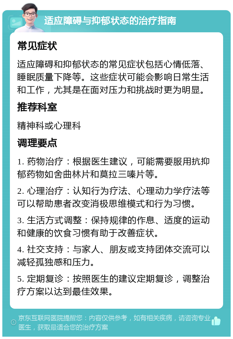 适应障碍与抑郁状态的治疗指南 常见症状 适应障碍和抑郁状态的常见症状包括心情低落、睡眠质量下降等。这些症状可能会影响日常生活和工作，尤其是在面对压力和挑战时更为明显。 推荐科室 精神科或心理科 调理要点 1. 药物治疗：根据医生建议，可能需要服用抗抑郁药物如舍曲林片和莫拉三嗪片等。 2. 心理治疗：认知行为疗法、心理动力学疗法等可以帮助患者改变消极思维模式和行为习惯。 3. 生活方式调整：保持规律的作息、适度的运动和健康的饮食习惯有助于改善症状。 4. 社交支持：与家人、朋友或支持团体交流可以减轻孤独感和压力。 5. 定期复诊：按照医生的建议定期复诊，调整治疗方案以达到最佳效果。