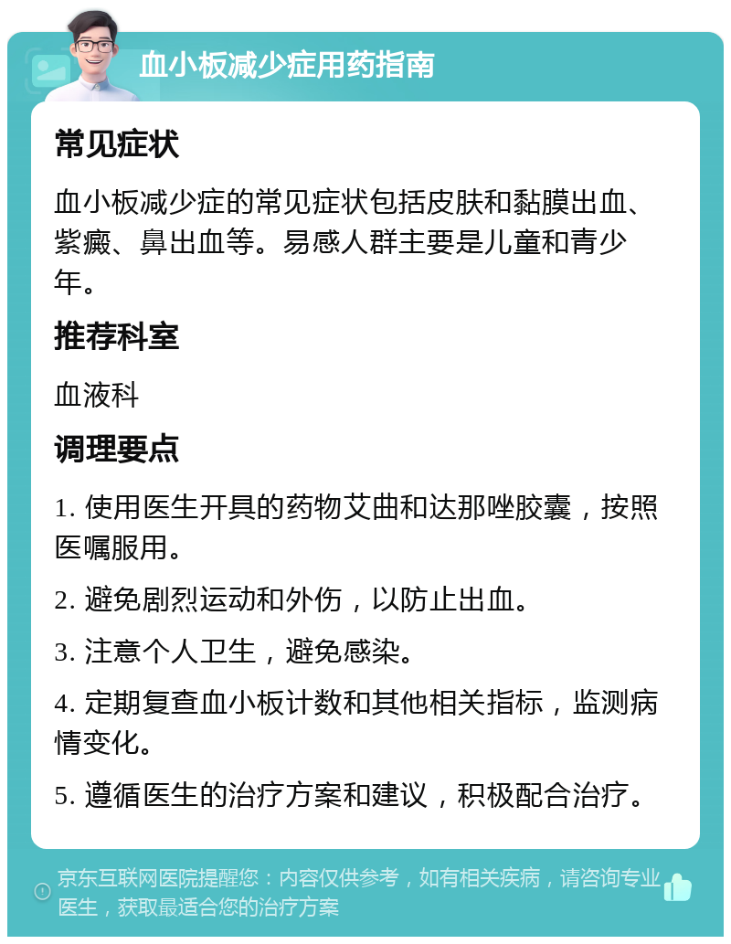 血小板减少症用药指南 常见症状 血小板减少症的常见症状包括皮肤和黏膜出血、紫癜、鼻出血等。易感人群主要是儿童和青少年。 推荐科室 血液科 调理要点 1. 使用医生开具的药物艾曲和达那唑胶囊，按照医嘱服用。 2. 避免剧烈运动和外伤，以防止出血。 3. 注意个人卫生，避免感染。 4. 定期复查血小板计数和其他相关指标，监测病情变化。 5. 遵循医生的治疗方案和建议，积极配合治疗。