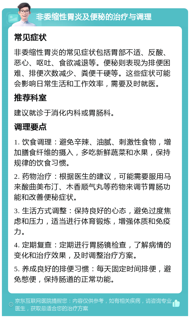 非委缩性胃炎及便秘的治疗与调理 常见症状 非委缩性胃炎的常见症状包括胃部不适、反酸、恶心、呕吐、食欲减退等。便秘则表现为排便困难、排便次数减少、粪便干硬等。这些症状可能会影响日常生活和工作效率，需要及时就医。 推荐科室 建议就诊于消化内科或胃肠科。 调理要点 1. 饮食调理：避免辛辣、油腻、刺激性食物，增加膳食纤维的摄入，多吃新鲜蔬菜和水果，保持规律的饮食习惯。 2. 药物治疗：根据医生的建议，可能需要服用马来酸曲美布汀、木香顺气丸等药物来调节胃肠功能和改善便秘症状。 3. 生活方式调整：保持良好的心态，避免过度焦虑和压力，适当进行体育锻炼，增强体质和免疫力。 4. 定期复查：定期进行胃肠镜检查，了解病情的变化和治疗效果，及时调整治疗方案。 5. 养成良好的排便习惯：每天固定时间排便，避免憋便，保持肠道的正常功能。