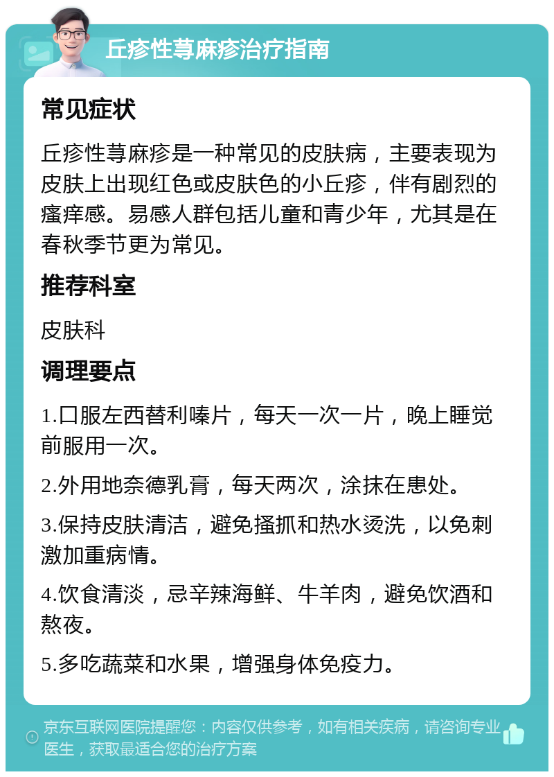 丘疹性荨麻疹治疗指南 常见症状 丘疹性荨麻疹是一种常见的皮肤病，主要表现为皮肤上出现红色或皮肤色的小丘疹，伴有剧烈的瘙痒感。易感人群包括儿童和青少年，尤其是在春秋季节更为常见。 推荐科室 皮肤科 调理要点 1.口服左西替利嗪片，每天一次一片，晚上睡觉前服用一次。 2.外用地奈德乳膏，每天两次，涂抹在患处。 3.保持皮肤清洁，避免搔抓和热水烫洗，以免刺激加重病情。 4.饮食清淡，忌辛辣海鲜、牛羊肉，避免饮酒和熬夜。 5.多吃蔬菜和水果，增强身体免疫力。