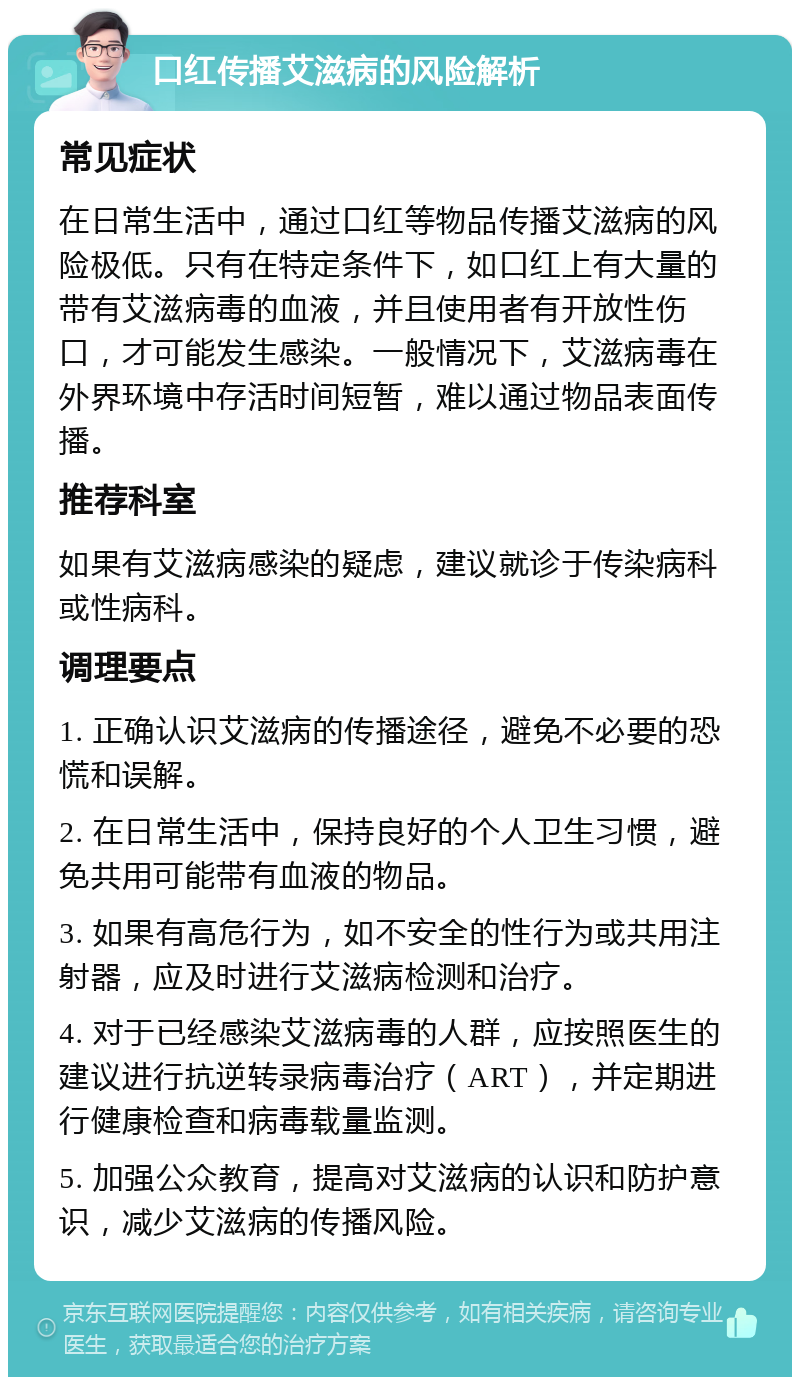 口红传播艾滋病的风险解析 常见症状 在日常生活中，通过口红等物品传播艾滋病的风险极低。只有在特定条件下，如口红上有大量的带有艾滋病毒的血液，并且使用者有开放性伤口，才可能发生感染。一般情况下，艾滋病毒在外界环境中存活时间短暂，难以通过物品表面传播。 推荐科室 如果有艾滋病感染的疑虑，建议就诊于传染病科或性病科。 调理要点 1. 正确认识艾滋病的传播途径，避免不必要的恐慌和误解。 2. 在日常生活中，保持良好的个人卫生习惯，避免共用可能带有血液的物品。 3. 如果有高危行为，如不安全的性行为或共用注射器，应及时进行艾滋病检测和治疗。 4. 对于已经感染艾滋病毒的人群，应按照医生的建议进行抗逆转录病毒治疗（ART），并定期进行健康检查和病毒载量监测。 5. 加强公众教育，提高对艾滋病的认识和防护意识，减少艾滋病的传播风险。