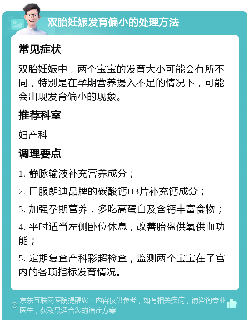 双胎妊娠发育偏小的处理方法 常见症状 双胎妊娠中，两个宝宝的发育大小可能会有所不同，特别是在孕期营养摄入不足的情况下，可能会出现发育偏小的现象。 推荐科室 妇产科 调理要点 1. 静脉输液补充营养成分； 2. 口服朗迪品牌的碳酸钙D3片补充钙成分； 3. 加强孕期营养，多吃高蛋白及含钙丰富食物； 4. 平时适当左侧卧位休息，改善胎盘供氧供血功能； 5. 定期复查产科彩超检查，监测两个宝宝在子宫内的各项指标发育情况。