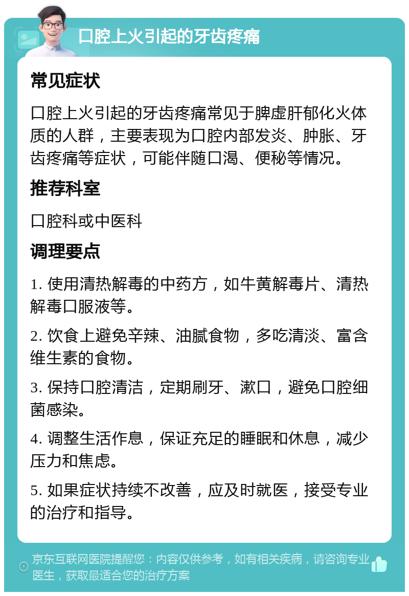 口腔上火引起的牙齿疼痛 常见症状 口腔上火引起的牙齿疼痛常见于脾虚肝郁化火体质的人群，主要表现为口腔内部发炎、肿胀、牙齿疼痛等症状，可能伴随口渴、便秘等情况。 推荐科室 口腔科或中医科 调理要点 1. 使用清热解毒的中药方，如牛黄解毒片、清热解毒口服液等。 2. 饮食上避免辛辣、油腻食物，多吃清淡、富含维生素的食物。 3. 保持口腔清洁，定期刷牙、漱口，避免口腔细菌感染。 4. 调整生活作息，保证充足的睡眠和休息，减少压力和焦虑。 5. 如果症状持续不改善，应及时就医，接受专业的治疗和指导。