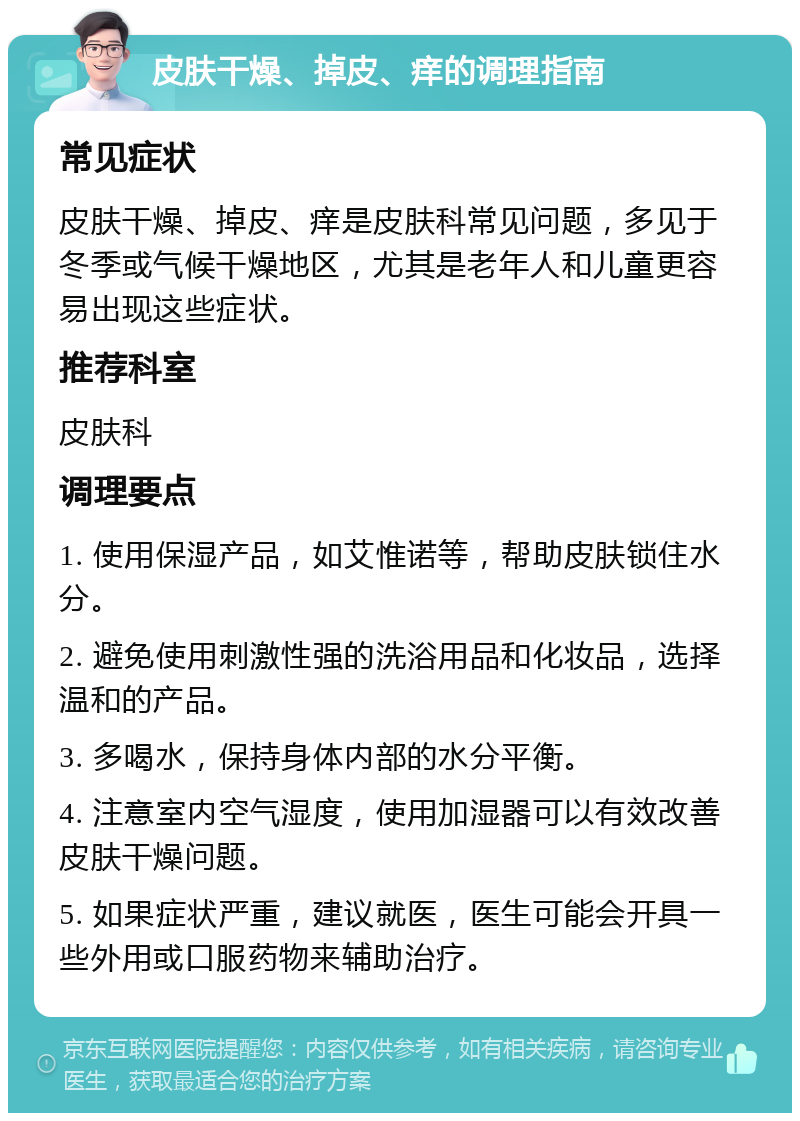 皮肤干燥、掉皮、痒的调理指南 常见症状 皮肤干燥、掉皮、痒是皮肤科常见问题，多见于冬季或气候干燥地区，尤其是老年人和儿童更容易出现这些症状。 推荐科室 皮肤科 调理要点 1. 使用保湿产品，如艾惟诺等，帮助皮肤锁住水分。 2. 避免使用刺激性强的洗浴用品和化妆品，选择温和的产品。 3. 多喝水，保持身体内部的水分平衡。 4. 注意室内空气湿度，使用加湿器可以有效改善皮肤干燥问题。 5. 如果症状严重，建议就医，医生可能会开具一些外用或口服药物来辅助治疗。