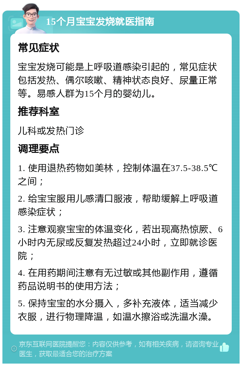 15个月宝宝发烧就医指南 常见症状 宝宝发烧可能是上呼吸道感染引起的，常见症状包括发热、偶尔咳嗽、精神状态良好、尿量正常等。易感人群为15个月的婴幼儿。 推荐科室 儿科或发热门诊 调理要点 1. 使用退热药物如美林，控制体温在37.5-38.5℃之间； 2. 给宝宝服用儿感清口服液，帮助缓解上呼吸道感染症状； 3. 注意观察宝宝的体温变化，若出现高热惊厥、6小时内无尿或反复发热超过24小时，立即就诊医院； 4. 在用药期间注意有无过敏或其他副作用，遵循药品说明书的使用方法； 5. 保持宝宝的水分摄入，多补充液体，适当减少衣服，进行物理降温，如温水擦浴或洗温水澡。