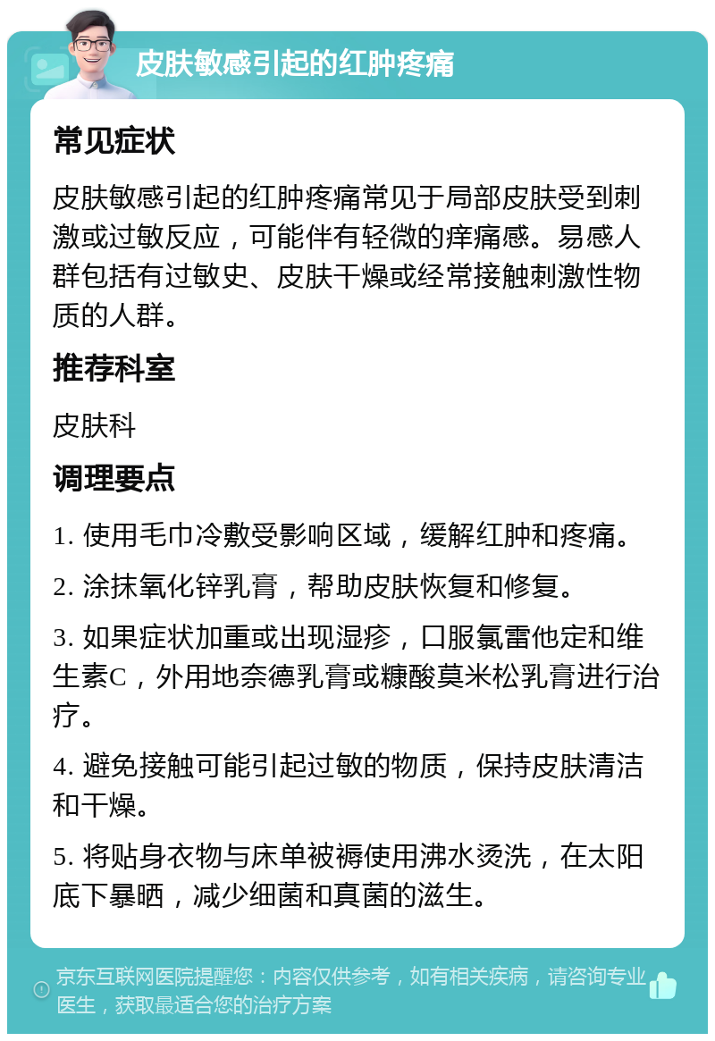 皮肤敏感引起的红肿疼痛 常见症状 皮肤敏感引起的红肿疼痛常见于局部皮肤受到刺激或过敏反应，可能伴有轻微的痒痛感。易感人群包括有过敏史、皮肤干燥或经常接触刺激性物质的人群。 推荐科室 皮肤科 调理要点 1. 使用毛巾冷敷受影响区域，缓解红肿和疼痛。 2. 涂抹氧化锌乳膏，帮助皮肤恢复和修复。 3. 如果症状加重或出现湿疹，口服氯雷他定和维生素C，外用地奈德乳膏或糠酸莫米松乳膏进行治疗。 4. 避免接触可能引起过敏的物质，保持皮肤清洁和干燥。 5. 将贴身衣物与床单被褥使用沸水烫洗，在太阳底下暴晒，减少细菌和真菌的滋生。