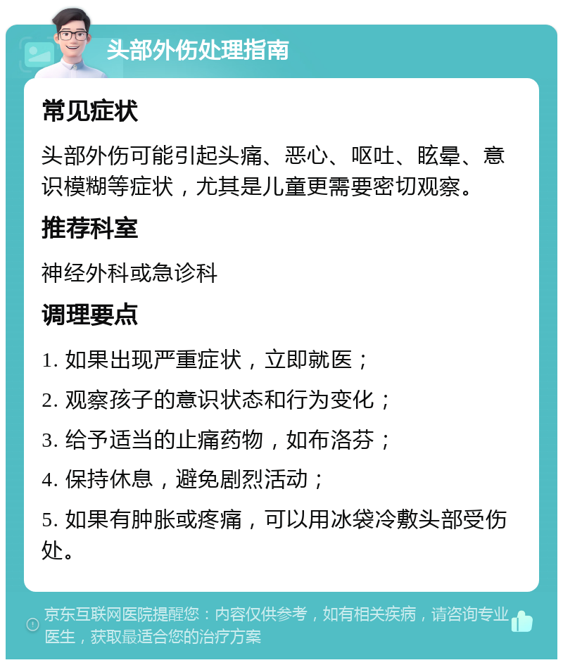 头部外伤处理指南 常见症状 头部外伤可能引起头痛、恶心、呕吐、眩晕、意识模糊等症状，尤其是儿童更需要密切观察。 推荐科室 神经外科或急诊科 调理要点 1. 如果出现严重症状，立即就医； 2. 观察孩子的意识状态和行为变化； 3. 给予适当的止痛药物，如布洛芬； 4. 保持休息，避免剧烈活动； 5. 如果有肿胀或疼痛，可以用冰袋冷敷头部受伤处。