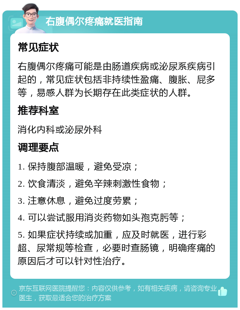 右腹偶尔疼痛就医指南 常见症状 右腹偶尔疼痛可能是由肠道疾病或泌尿系疾病引起的，常见症状包括非持续性盈痛、腹胀、屁多等，易感人群为长期存在此类症状的人群。 推荐科室 消化内科或泌尿外科 调理要点 1. 保持腹部温暖，避免受凉； 2. 饮食清淡，避免辛辣刺激性食物； 3. 注意休息，避免过度劳累； 4. 可以尝试服用消炎药物如头孢克肟等； 5. 如果症状持续或加重，应及时就医，进行彩超、尿常规等检查，必要时查肠镜，明确疼痛的原因后才可以针对性治疗。