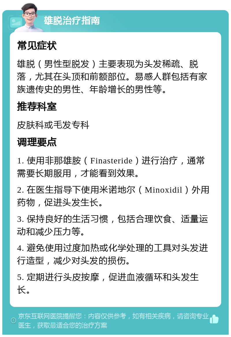 雄脱治疗指南 常见症状 雄脱（男性型脱发）主要表现为头发稀疏、脱落，尤其在头顶和前额部位。易感人群包括有家族遗传史的男性、年龄增长的男性等。 推荐科室 皮肤科或毛发专科 调理要点 1. 使用非那雄胺（Finasteride）进行治疗，通常需要长期服用，才能看到效果。 2. 在医生指导下使用米诺地尔（Minoxidil）外用药物，促进头发生长。 3. 保持良好的生活习惯，包括合理饮食、适量运动和减少压力等。 4. 避免使用过度加热或化学处理的工具对头发进行造型，减少对头发的损伤。 5. 定期进行头皮按摩，促进血液循环和头发生长。